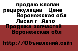 продаю клапан рециркуляции › Цена ­ 77 000 - Воронежская обл., Лиски г. Авто » Продажа запчастей   . Воронежская обл.